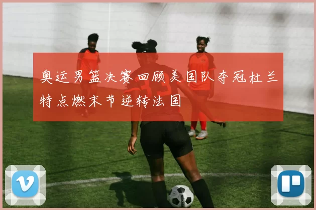 奥运男篮决赛回顾美国队夺冠杜兰特点燃末节逆转法国