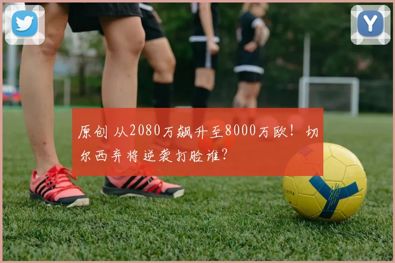 原创 从2080万飙升至8000万欧！切尔西弃将逆袭打脸谁？