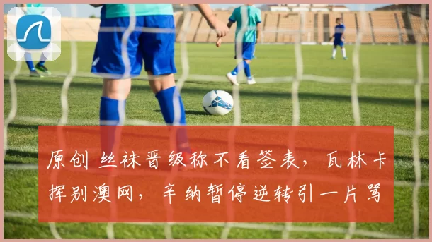 原创 丝袜晋级称不看签表，瓦林卡挥别澳网，辛纳暂停逆转引一片骂声