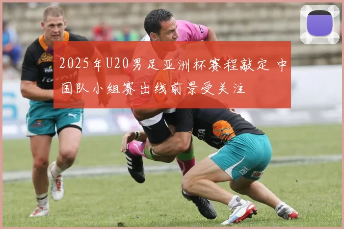 2025年U20男足亚洲杯赛程敲定 中国队小组赛出线前景受关注