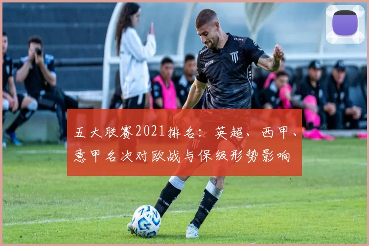 五大联赛2021排名：英超、西甲、意甲名次对欧战与保级形势影响