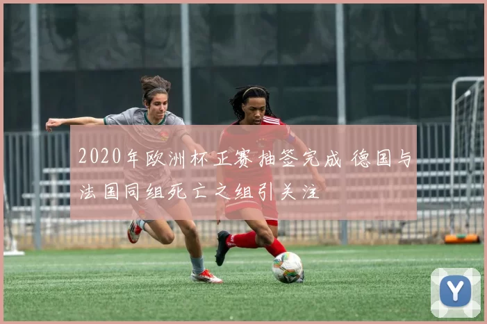 2020年欧洲杯正赛抽签完成 德国与法国同组死亡之组引关注