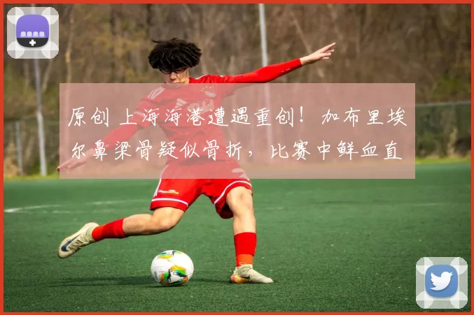 原创 上海海港遭遇重创！加布里埃尔鼻梁骨疑似骨折，比赛中鲜血直流