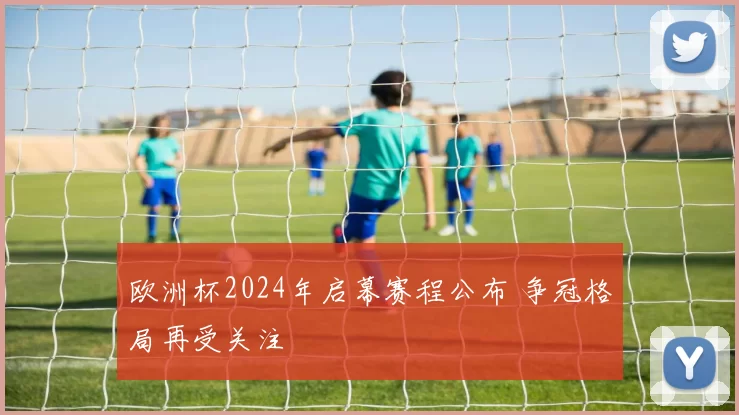 欧洲杯2024年启幕赛程公布 争冠格局再受关注