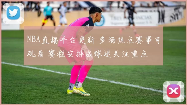 NBA直播平台更新 多场焦点赛事可观看 赛程安排成球迷关注重点