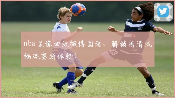 nba录像回放微博国语，解锁高清流畅观赛新体验！