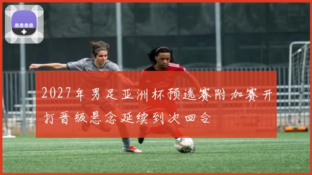 2027年男足亚洲杯预选赛附加赛开打晋级悬念延续到次回合