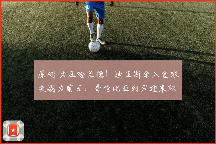 原创 力压哈兰德！迪亚斯杀入金球奖战力前五，哥伦比亚利刃迎来职业巅峰