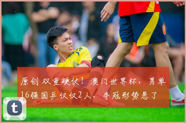 原创 双重硬仗！澳门世界杯，男单16强国乒仅仅2人，夺冠形势悬了